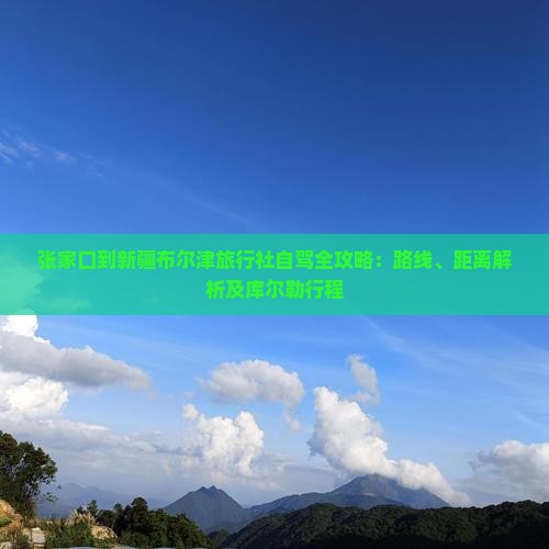 张家口到新疆布尔津旅行社自驾全攻略：路线、距离解析及库尔勒行程
