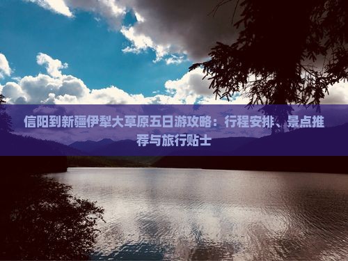 信阳到新疆伊犁大草原五日游攻略：行程安排、景点推荐与旅行贴士