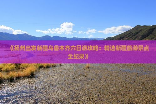 《扬州出发新疆乌鲁木齐六日游攻略：精选新疆旅游景点全纪录》