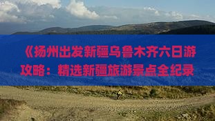《扬州出发新疆乌鲁木齐六日游攻略：精选新疆旅游景点全纪录》