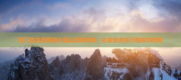 荆门出发至新疆火焰山旅游攻略：必去景点与行程规划指南