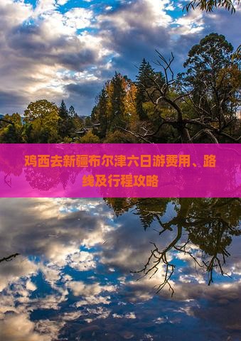 鸡西去新疆布尔津六日游费用、路线及行程攻略