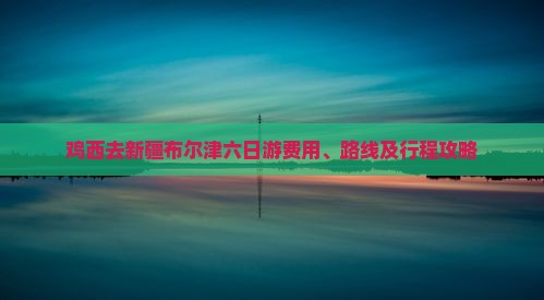 鸡西去新疆布尔津六日游费用、路线及行程攻略