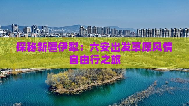 探秘新疆伊犁：六安出发草原风情自由行之旅