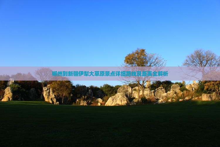 郴州到新疆伊犁大草原景点详细路线及距离全解析 郴州到新疆伊犁大草原景点详细路线及距离全解析