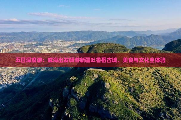 五日深度游：威海出发畅游新疆吐鲁番古城、美食与文化全体验