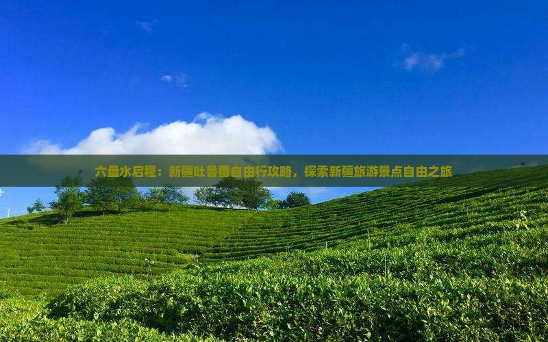 六盘水启程：新疆吐鲁番自由行攻略，探索新疆旅游景点自由之旅