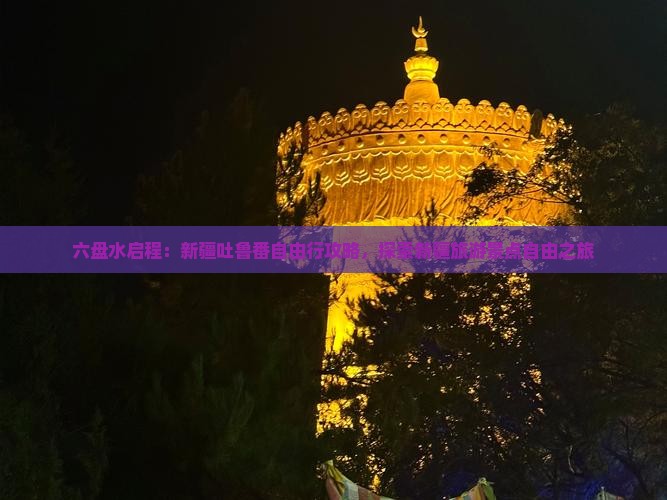 六盘水启程：新疆吐鲁番自由行攻略，探索新疆旅游景点自由之旅