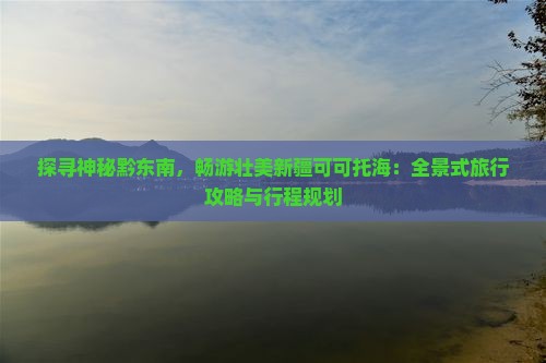 探寻神秘黔东南，畅游壮美新疆可可托海：全景式旅行攻略与行程规划