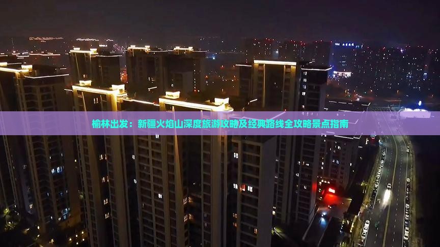 榆林出发：新疆火焰山深度旅游攻略及经典路线全攻略景点指南