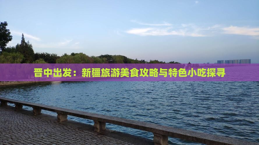 晋中出发：新疆旅游美食攻略与特色小吃探寻