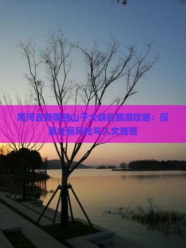 黑河去新疆独山子大峡谷旅游攻略：探索壮丽风光与人文奇观