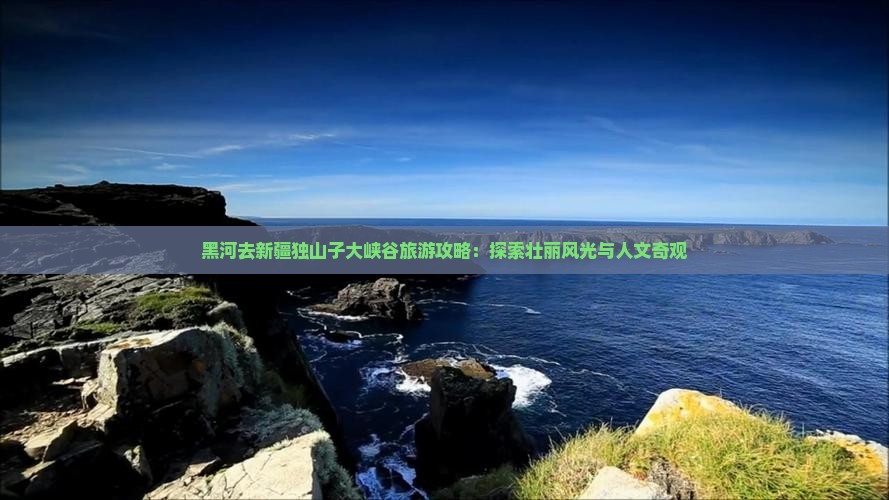 黑河去新疆独山子大峡谷旅游攻略：探索壮丽风光与人文奇观