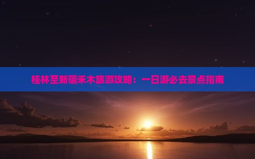 桂林至新疆禾木旅游攻略：一日游必去景点指南