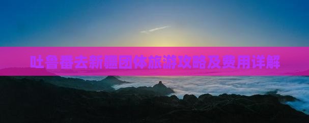 吐鲁番去新疆团体旅游攻略及费用详解