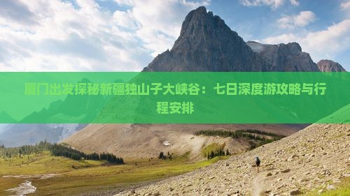 厦门出发探秘新疆独山子大峡谷：七日深度游攻略与行程安排