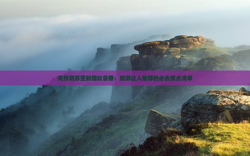 克孜勒苏至新疆吐鲁番：旅游达人推荐的必去景点清单