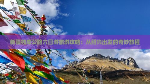 新疆独库公路六日游旅游攻略：从绍兴出发的奇妙旅程