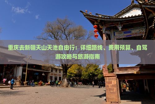 重庆去新疆天山天池自由行：详细路线、费用预算、自驾游攻略与旅游指南