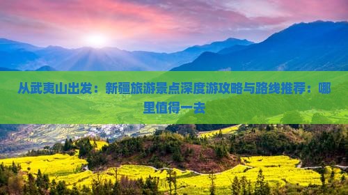 从武夷山出发：新疆旅游景点深度游攻略与路线推荐：哪里值得一去