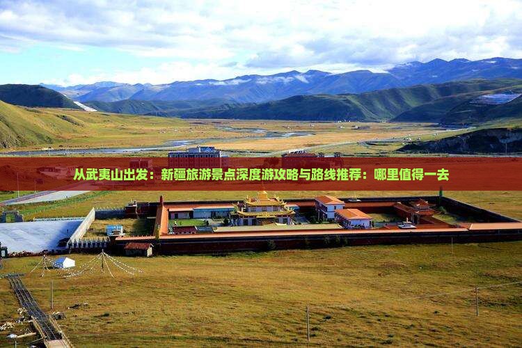 从武夷山出发：新疆旅游景点深度游攻略与路线推荐：哪里值得一去