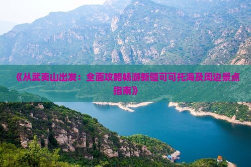 《从武夷山出发：全面攻略畅游新疆可可托海及周边景点指南》