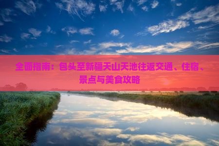 全面指南：包头至新疆天山天池往返交通、住宿、景点与美食攻略