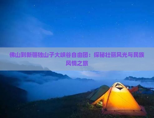 佛山到新疆独山子大峡谷自由团：探秘壮丽风光与民族风情之旅
