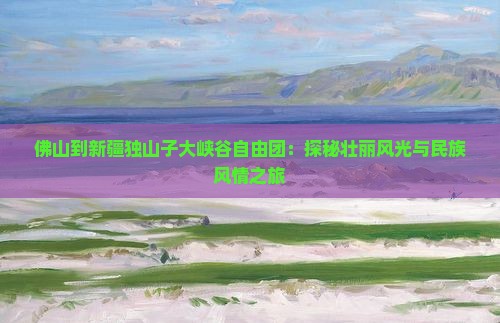 佛山到新疆独山子大峡谷自由团：探秘壮丽风光与民族风情之旅