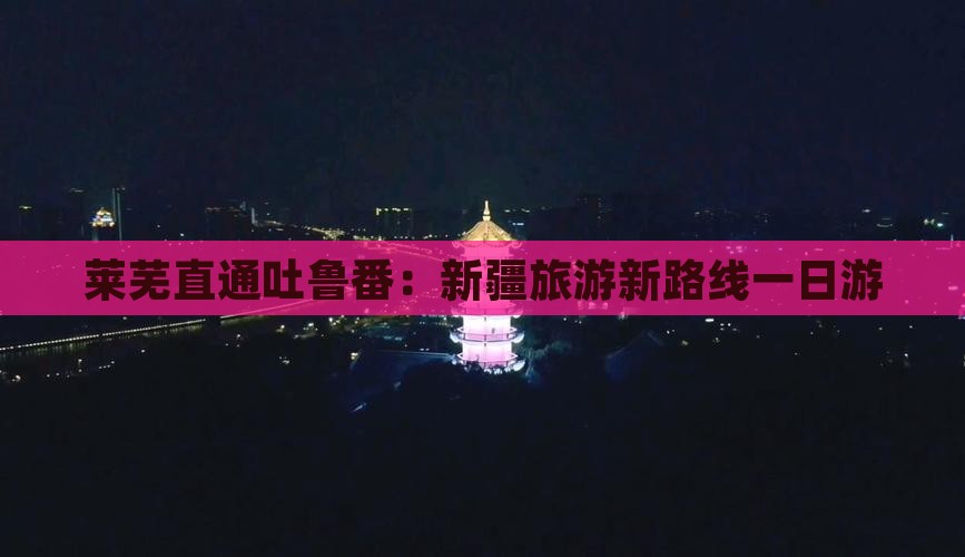 莱芜直通吐鲁番：新疆旅游新路线一日游