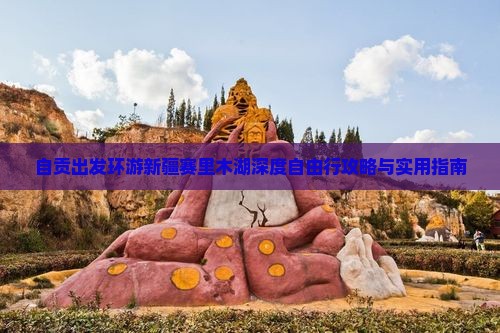自贡出发环游新疆赛里木湖深度自由行攻略与实用指南