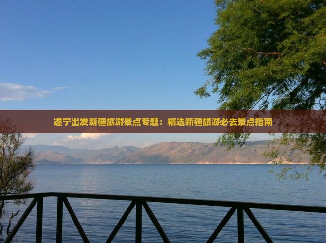 遂宁出发新疆旅游景点专题：精选新疆旅游必去景点指南