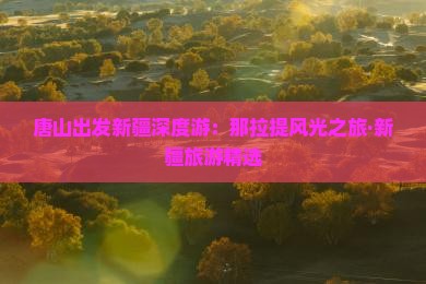 唐山出发新疆深度游：那拉提风光之旅·新疆旅游精选