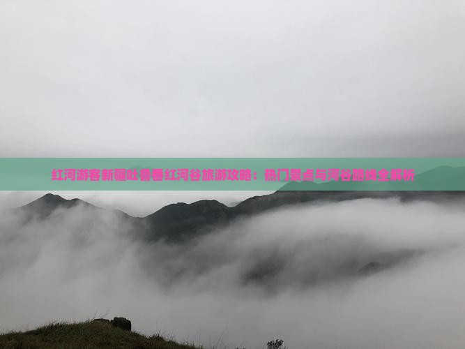 红河游客新疆吐鲁番红河谷旅游攻略：热门景点与河谷路线全解析