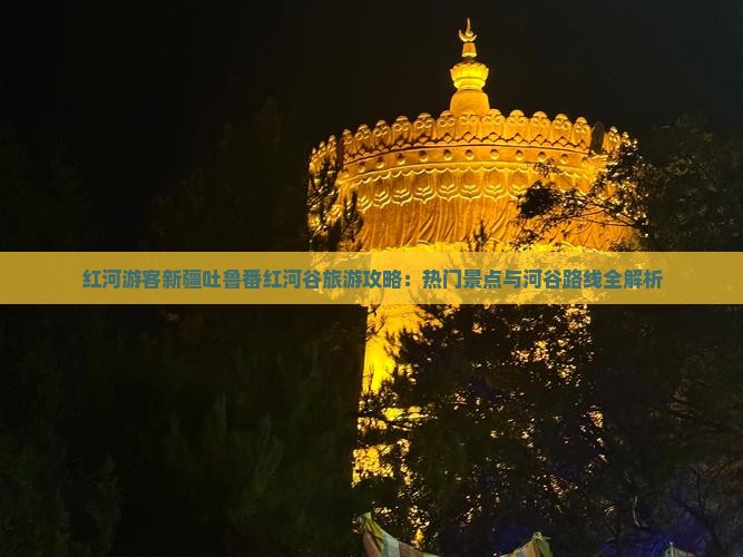 红河游客新疆吐鲁番红河谷旅游攻略：热门景点与河谷路线全解析