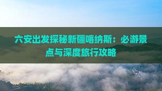 六安出发探秘新疆喀纳斯：必游景点与深度旅行攻略