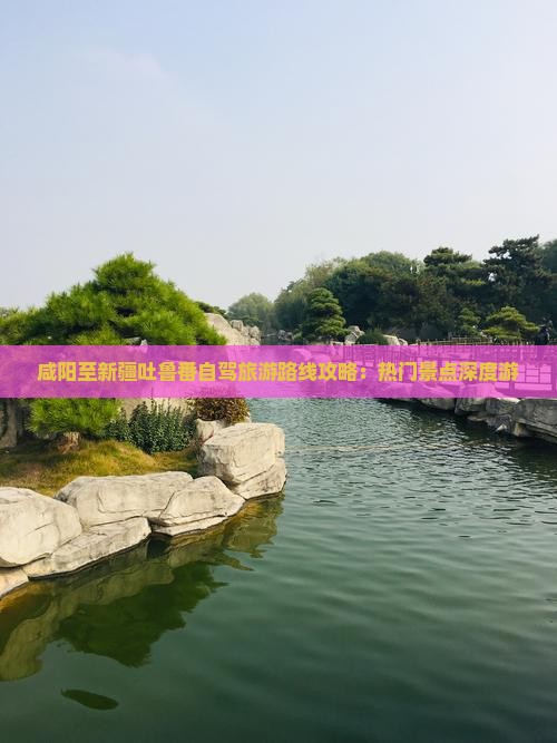咸阳至新疆吐鲁番自驾旅游路线攻略：热门景点深度游