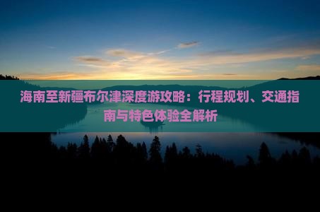 海南至新疆布尔津深度游攻略：行程规划、交通指南与特色体验全解析