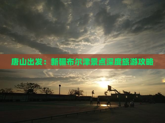 唐山出发：新疆布尔津景点深度旅游攻略