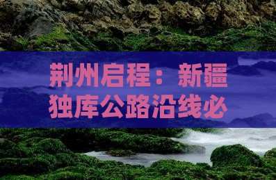 荆州启程：新疆独库公路沿线必游精华地
