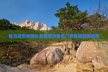 驻马店到新疆吐鲁番旅游景点门票新疆旅游推荐