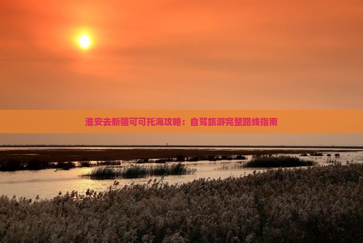 淮安去新疆可可托海攻略：自驾旅游完整路线指南