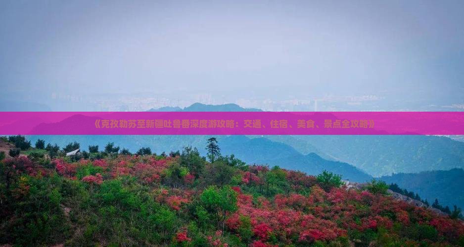 《克孜勒苏至新疆吐鲁番深度游攻略：交通、住宿、美食、景点全攻略》