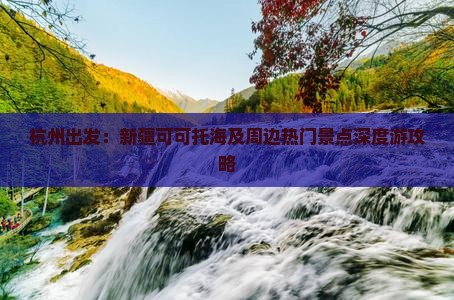杭州出发：新疆可可托海及周边热门景点深度游攻略