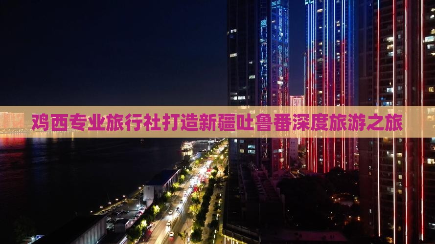 鸡西专业旅行社打造新疆吐鲁番深度旅游之旅