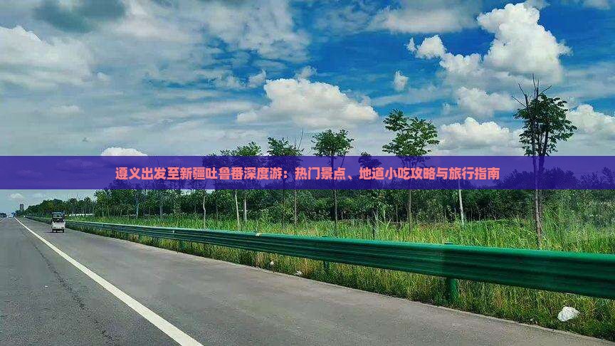 遵义出发至新疆吐鲁番深度游：热门景点、地道小吃攻略与旅行指南