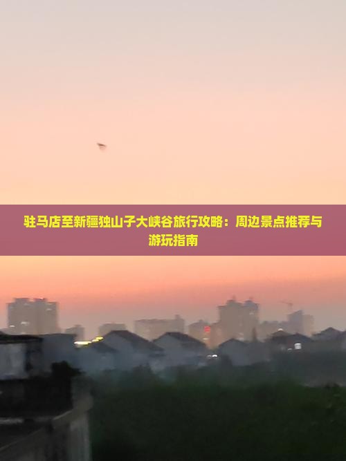 驻马店至新疆独山子大峡谷旅行攻略：周边景点推荐与游玩指南