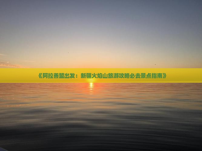 《阿拉善盟出发：新疆火焰山旅游攻略必去景点指南》