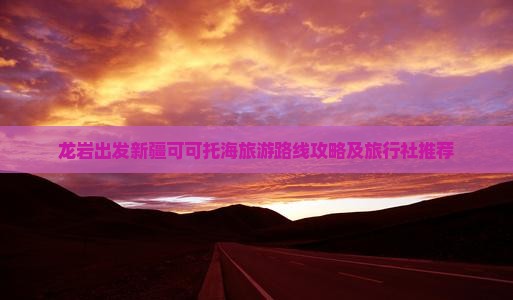 龙岩出发新疆可可托海旅游路线攻略及旅行社推荐