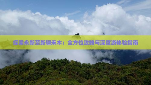 探索永新至新疆禾木：全方位攻略与深度游体验指南
